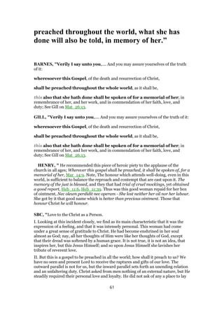 preached throughout the world, what she has
done will also be told, in memory of her.”
BARNES, "Verily I say unto you,.... And you may assure yourselves of the truth
of it:
wheresoever this Gospel, of the death and resurrection of Christ,
shall be preached throughout the whole world, as it shall be,
this also that she hath done shall be spoken of for a memorial of her; in
remembrance of her, and her work, and in commendation of her faith, love, and
duty; See Gill on Mat_26:13.
GILL, "Verily I say unto you,.... And you may assure yourselves of the truth of it:
wheresoever this Gospel, of the death and resurrection of Christ,
shall be preached throughout the whole world, as it shall be,
this also that she hath done shall be spoken of for a memorial of her; in
remembrance of her, and her work, and in commendation of her faith, love, and
duty; See Gill on Mat_26:13.
HENRY, " He recommended this piece of heroic piety to the applause of the
church in all ages; Wherever this gospel shall be preached, it shall be spoken of, for a
memorial of her, Mar_14:9. Note, The honour which attends well-doing, even in this
world, is sufficient to balance the reproach and contempt that are cast upon it. The
memory of the just is blessed, and they that had trial of cruel mockings, yet obtained
a good report, Heb_11:6, Heb_11:39. Thus was this good woman repaid for her box
of ointment, Nec oleum perdidit nec operam - She lost neither her oil nor her labour.
She got by it that good name which is better than precious ointment. Those that
honour Christ he will honour.
SBC, "Love to the Christ as a Person.
I. Looking at this incident closely, we find as its main characteristic that it was the
expression of a feeling, and that it was intensely personal. This woman had come
under a great sense of gratitude to Christ. He had become enshrined in her soul
almost as God; nay, all her thoughts of Him were like her thoughts of God, except
that their dread was softened by a human grace. It is not true, it is not an idea, that
inspires her, but this Jesus Himself; and so upon Jesus Himself she lavishes her
tribute of reverent love.
II. But this is a gospel to be preached in all the world; how shall it preach to us? We
have no seen and present Lord to receive the raptures and gifts of our love. The
outward parallel is not for us, but the inward parallel sets forth an unending relation
and an unfaltering duty. Christ asked from men nothing of an external nature, but He
steadily required their personal love and loyalty. He did not ask of any a place to lay
61
 