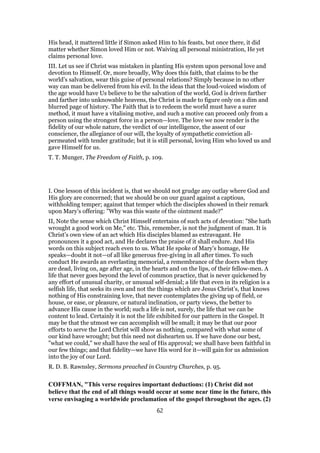 His head, it mattered little if Simon asked Him to his feasts, but once there, it did
matter whether Simon loved Him or not. Waiving all personal ministration, He yet
claims personal love.
III. Let us see if Christ was mistaken in planting His system upon personal love and
devotion to Himself. Or, more broadly, Why does this faith, that claims to be the
world’s salvation, wear this guise of personal relations? Simply because in no other
way can man be delivered from his evil. In the ideas that the loud-voiced wisdom of
the age would have Us believe to be the salvation of the world, God is driven farther
and farther into unknowable heavens, the Christ is made to figure only on a dim and
blurred page of history. The Faith that is to redeem the world must have a surer
method, it must have a vitalising motive, and such a motive can proceed only from a
person using the strongest force in a person—love. The love we now render is the
fidelity of our whole nature, the verdict of our intelligence, the assent of our
conscience, the allegiance of our will, the loyalty of sympathetic conviction all-
permeated with tender gratitude; but it is still personal, loving Him who loved us and
gave Himself for us.
T. T. Munger, The Freedom of Faith, p. 109.
I. One lesson of this incident is, that we should not grudge any outlay where God and
His glory are concerned; that we should be on our guard against a captious,
withholding temper; against that temper which the disciples showed in their remark
upon Mary’s offering: "Why was this waste of the ointment made?"
II, Note the sense which Christ Himself entertains of such acts of devotion: "She hath
wrought a good work on Me," etc. This, remember, is not the judgment of man. It is
Christ’s own view of an act which His disciples blamed as extravagant. He
pronounces it a good act, and He declares the praise of it shall endure. And His
words on this subject reach even to us. What He spoke of Mary’s homage, He
speaks—doubt it not—of all like generous free-giving in all after times. To such
conduct He awards an everlasting memorial, a remembrance of the doers when they
are dead, living on, age after age, in the hearts and on the lips, of their fellow-men. A
life that never goes beyond the level of common practice, that is never quickened by
any effort of unusual charity, or unusual self-denial; a life that even in its religion is a
selfish life, that seeks its own and not the things which are Jesus Christ’s, that knows
nothing of His constraining love, that never contemplates the giving up of field, or
house, or ease, or pleasure, or natural inclination, or party views, the better to
advance His cause in the world; such a life is not, surely, the life that we can be
content to lead. Certainly it is not the life exhibited for our pattern in the Gospel. It
may be that the utmost we can accomplish will be small; it may be that our poor
efforts to serve the Lord Christ will show as nothing, compared with what some of
our kind have wrought; but this need not dishearten us. If we have done our best,
"what we could," we shall have the seal of His approval; we shall have been faithful in
our few things; and that fidelity—we have His word for it—will gain for us admission
into the joy of our Lord.
R. D. B. Rawnsley, Sermons preached in Country Churches, p. 95.
COFFMAN, "This verse requires important deductions: (1) Christ did not
believe that the end of all things would occur at some near time in the future, this
verse envisaging a worldwide proclamation of the gospel throughout the ages. (2)
62
 