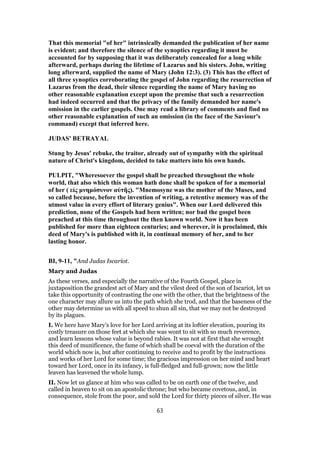 That this memorial "of her" intrinsically demanded the publication of her name
is evident; and therefore the silence of the synoptics regarding it must be
accounted for by supposing that it was deliberately concealed for a long while
afterward, perhaps during the lifetime of Lazarus and his sisters. John, writing
long afterward, supplied the name of Mary (John 12:3). (3) This has the effect of
all three synoptics corroborating the gospel of John regarding the resurrection of
Lazarus from the dead, their silence regarding the name of Mary having no
other reasonable explanation except upon the premise that such a resurrection
had indeed occurred and that the privacy of the family demanded her name's
omission in the earlier gospels. One may read a library of comments and find no
other reasonable explanation of such an omission (in the face of the Saviour's
command) except that inferred here.
JUDAS' BETRAYAL
Stung by Jesus' rebuke, the traitor, already out of sympathy with the spiritual
nature of Christ's kingdom, decided to take matters into his own hands.
PULPIT, "Wheresoever the gospel shall be preached throughout the whole
world, that also which this woman hath done shall be spoken of for a memorial
of her ( εἰς μνημόσυνον αὐτῆς). "Mnemosyne was the mother of the Muses, and
so called because, before the invention of writing, a retentive memory was of the
utmost value in every effort of literary genius". When our Lord delivered this
prediction, none of the Gospels had been written; nor bad the gospel been
preached at this time throughout the then known world. Now it has been
published for more than eighteen centuries; and wherever, it is proclaimed, this
deed of Mary's is published with it, in continual memory of her, and to her
lasting honor.
BI, 9-11, "And Judas Iscariot.
Mary and Judas
As these verses, and especially the narrative of the Fourth Gospel, place in
juxtaposition the grandest act of Mary and the vilest deed of the son of Iscariot, let us
take this opportunity of contrasting the one with the other, that the brightness of the
one character may allure us into the path which she trod, and that the baseness of the
other may determine us with all speed to shun all sin, that we may not be destroyed
by its plagues.
I. We here have Mary’s love for her Lord arriving at its loftier elevation, pouring its
costly treasure on those feet at which she was wont to sit with so much reverence,
and learn lessons whose value is beyond rabies. It was not at first that she wrought
this deed of munificence, the fame of which shall be coeval with the duration of the
world which now is, but after continuing to receive and to profit by the instructions
and works of her Lord for some time; the gracious impression on her mind and heart
toward her Lord, once in its infancy, is full-fledged and full-grown; now the little
leaven has leavened the whole lump.
II. Now let us glance at him who was called to be on earth one of the twelve, and
called in heaven to sit on an apostolic throne; but who became covetous, and, in
consequence, stole from the poor, and sold the Lord for thirty pieces of silver. He was
63
 