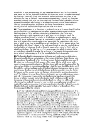 not all this at once, even as Mary did not break her alabaster box the first time she
saw Jesus, but the last, immediately before His death and burial. Judas Iscariot erred
by allowing a creaturely thing, even mammon, to have an undue place first in his
thoughts and then in his heart. Jesus was the object of Mary’s regard, her thoughts
were ever running after Him, until her heart was filled and ruled by His love, so that
she would consider it a little thing to be allowed to pour a fortune down at His feet.
She was spiritually-minded, and in that she found rest to her soul; Judas was
carnally-minded, and he fearfully proved that to be so is death.
III. These opposites serve to show that a continued course of virtue or sin will lead to
extraordinary acts of goodness or crime when opportunity or temptation arises.
While the love of Christ leads to constant acts of beneficence for Christ, and
extraordinary acts on great occasions, as with Mary, so, on the other hand, the
disciple who allows himself to indulge at first in lesser acts of delinquency, waxes
gradually worse and worse, becomes so habituated to wander from the straight line,
that he is prepared to commit under strong temptation the greatest enormity, to do
that of which at one time he would have cried with horror, “Is thy servant a dog, that
he should do this thing?” Nip sin in the bud; cease from it at once, for you little know
to what height of crime and depth of shame it may conduct; seek, by God’s help, to
eject from the heart the little leaven of perverseness ere the whole heart and life be
corrupted and misguided thereby; the beginning of sin is as the letting out of water,
there is the trickling stream at first, the overwhelming flood afterwards.
IV. We have the Lord’s commendation of the one and condemnation of the other.
How contrary his fate on earth to that of the woman of Bethany! Thus, the one who
forgot self and thought only of her Lord, and gloried that she might become poor if
He might but be honoured, the fragrance of her name fills the whole world with a
sweet perfume, even as the ointment filled the house with a grateful odour; while the
other, who, yielding to temptation, did not care that His Lord should be destroyed if
he might be enriched and aggrandized, his fate is to stand forth among men as most
destitute and desolate, cursed of God and man. And where are they now-the Christ-
loving one and the money-loving one-brought into contact for a moment under this
roof? The distance between them, the moral distance, has been widening ever since,
and will evermore and evermore; the one has been soaring always nearer to the
throne of infinite love and truth, following the Lamb whithersoever He goeth,
increasing in likeness and devotedness to her Lord; the other, cut off from all sources
of restoring life, and only exposed to what is evil, is always plunging into a lower
depth of corruption, wandering ever to greater distances from his Father’s house, his
Shepherd’s fold; it had been good for that man if he had never been born. A few
lessons suggested by this subject:
1. We have a terrible lesson read to us here against the sin of covetousness. It is
not necessary to have large sums of money entrusted to us to be covetous. No one
can sin exactly as he did by selling again his Saviour for money, but professors, if
not watchful, may allow their supreme love to wander from Christ, and to
concentrate itself on earthly treasure, be it equal in value to five pounds or fifty
thousand; the sin is not in the quantity of wealth which is preferred to the
Saviour, but in giving to wealth or anything else our highest love instead of to
Jesus. Those who do this are as guilty of soul-destroying idolatry as ever Judas
was. Take heed and beware of covetousness; all the more need to beware thereof
because it comes to us in such specious forms, and assumes such deceptive titles,
as economy, carefulness, prudence, honesty, provision for the future, provision
against old age; it is a sin which among men is treated with respect, and not held
in abhorrence, as are sins of murder, adultery, and theft; and yet it has been the
millstone which has sunk many besides Judas among the abysses of the
64
 