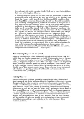 bottomless pit; it is idolatry, says the Word of God; and we know that no idolator
hath place in the kingdom of heaven.
2. The only safeguard against this and every other evil besetment is to imbibe the
spirit and track the steps of Hazy. Her heart was full of Christ. Let Him have your
heart, that He may wash it from all sin in His blood, and fill it with His perfect
love. Regard Him as your one thing needful, the only one absolutely essential to
your well-being. Having given Him your heart, and fastened its strongest love on
Him, all boxes and bags containing treasure will be forthcoming at His demand;
and in life, in death, in eternity, like Mary, you will be infinitely removed from
Judas and all who are like-minded. Well, my fellow sinners, do you choose with
Judas or with Mary? Not with Judas, you say. You would not, if you could, betray
the Holy One and the Just. But his original offence, the root of the great betrayal
sin, consisted in allowing something in preference to Christ to engage his
thoughts and affections, even money, until he became wholly absorbed thereby;
there was the seat of the mischief. As long, then, as anything has your heart, be it
money, be it a fellow creature, be it a sensual indulgence, a carnal gratification, be
it anything else, you do choose with Judas and not with Mary. You give your
heart, like the apostate, to some creaturely thing or other, and as long as you do
your soul is in danger of eternal ruin; that one sin of yours, unless it be
abandoned, will destroy you. Oh, choose with the sister of Martha and Lazarus,
and give the whole heart to Jesus. (T. Nightingale.)
Remembering the poor but not Christ
On a cold winter evening, I made my first call on a rich merchant in New York. As I
left his door, and the piercing gale swept in, I said, “What an awful night for the poor
1” He went back, and bringing to me a roll of bank bills, he said, “Please hand these,
for me, to the poorest people you know.” After a few days, I wrote to him the grateful
thanks of the poor whom his bounty had relieved, and added: “How is it that a man
so kind to his fellow creatures has always been so unkind to his Saviour as to refuse
Him his hearty” That sentence touched him to the core. He sent for me to come and
talk with him, and speedily gave himself to Christ. He has been a most useful
Christian ever since. (Dr. Cuyler.)
Helping the poor
On one occasion only did I hear Jenny Lind express her joy in her talent and self-
consciousness. It was during her last residence in Copenhagen. Almost every evening
she appeared either in the opera or at concerts; every hour was in requisition. She
heard of a society, the object of which was to assist unfortunate children, and to take
them out of the hands of their parents, by whom they were misused and compelled
either to beg or steal. “Let me,” said she, “give a night’s performance for the benefit of
these poor children; but we will have double prices.” Such a performance was given,
and returned large proceeds. When she was informed of this, and that by this means
a number of poor children would be benefited for several years, her countenance
beamed, and the tears filled her eyes. “Is it not beautiful,” said she, “that I can sing
so?” Through her I first became sensible of the holiness there is in art; through her I
learned that one must forget one’s self in the service of the Supreme.” (Hans
Christian Andersen.)
65
 