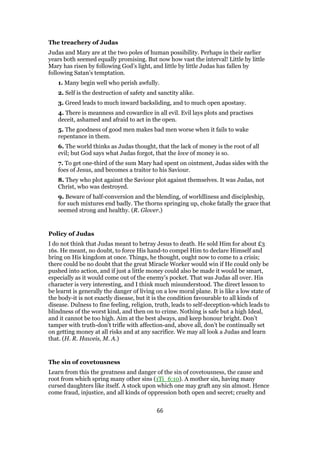 The treachery of Judas
Judas and Mary are at the two poles of human possibility. Perhaps in their earlier
years both seemed equally promising. But now how vast the interval! Little by little
Mary has risen by following God’s light, and little by little Judas has fallen by
following Satan’s temptation.
1. Many begin well who perish awfully.
2. Self is the destruction of safety and sanctity alike.
3. Greed leads to much inward backsliding, and to much open apostasy.
4. There is meanness and cowardice in all evil. Evil lays plots and practises
deceit, ashamed and afraid to act in the open.
5. The goodness of good men makes bad men worse when it fails to wake
repentance in them.
6. The world thinks as Judas thought, that the lack of money is the root of all
evil; but God says what Judas forgot, that the love of money is so.
7. To get one-third of the sum Mary had spent on ointment, Judas sides with the
foes of Jesus, and becomes a traitor to his Saviour.
8. They who plot against the Saviour plot against themselves. It was Judas, not
Christ, who was destroyed.
9. Beware of half-conversion and the blending, of worldliness and discipleship,
for such mixtures end badly. The thorns springing up, choke fatally the grace that
seemed strong and healthy. (R. Glover.)
Policy of Judas
I do not think that Judas meant to betray Jesus to death. He sold Him for about £3
16s. He meant, no doubt, to force His hand-to compel Him to declare Himself and
bring on His kingdom at once. Things, he thought, ought now to come to a crisis;
there could be no doubt that the great Miracle Worker would win if He could only be
pushed into action, and if just a little money could also be made it would be smart,
especially as it would come out of the enemy’s pocket. That was Judas all over. His
character is very interesting, and I think much misunderstood. The direct lesson to
be learnt is generally the danger of living on a low moral plane. It is like a low state of
the body-it is not exactly disease, but it is the condition favourable to all kinds of
disease. Dulness to fine feeling, religion, truth, leads to self-deception-which leads to
blindness of the worst kind, and then on to crime. Nothing is safe but a high Ideal,
and it cannot be too high. Aim at the best always, and keep honour bright. Don’t
tamper with truth-don’t trifle with affection-and, above all, don’t be continually set
on getting money at all risks and at any sacrifice. We may all look a Judas and learn
that. (H. R. Haweis, M. A.)
The sin of covetousness
Learn from this the greatness and danger of the sin of covetousness, the cause and
root from which spring many other sins (1Ti_6:10). A mother sin, having many
cursed daughters like itself. A stock upon which one may graft any sin almost. Hence
come fraud, injustice, and all kinds of oppression both open and secret; cruelty and
66
 