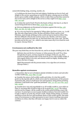 unmerciful dealing; lying, swearing, murder, etc.
1. It withdraws the heart from God and religion, hindering our love to God, and
delight in His service; quenching our zeal for His glory; causing men to set their
hearts upon worldly wealth and gain, which so takes them up that they cannot be
free to love God, and to delight in His service as they ought to do (Mat_6:24;
Luk_14:1-35).
2. It chokes the seed of God’s Word in the hearts of those who hear it, so that it
cannot bring forth fruit in them (Mat_13:22; Eze_33:31).
3. Grievous judgments are threatened in Scripture against this sin (Isa_5:8;
Hab_2:9; Jas_5:1; Luk_6:24).
4. It is a sin very hard to be repented of. When other sins leave a man, e.g., in old
age, this only clings faster to him. He that will follow Christ, and be a true
Christian, must forsake all things in this world (at least in heart) to follow Him.
But how difficult is this for the covetous man to do. Besides, such have many
pretences and excuses for their sin: as, that hard times may come; and, “He that
provides not for his own,” etc., which is one main cause why it is so hard for such
to repent. (George Petter.)
Covetousness not confined to the rich
The poor may think they are free from this sin, and in no danger of falling into it. But
(1) look, does not the love of money or riches possess thy soul? If so, then,
though thou be poor, yet thou mayest be in danger of this sin; yea, thou
mayest be deeply tainted with it-if thy heart be in love with worldly wealth; if
thou eagerly desire to be rich, and esteem wealth too highly, thinking only
those who have it happy.
(2) If discontented with thy present estate, it is a sign thou art covetous.
(George Petter.)
Remedies against covetousness
1. Remember, that we are in Scripture plainly forbidden to desire and seek after
worldly wealth (Pro_23:4; Mat_6:1-34).
2. Consider the nature of all worldly wealth and riches. It is but this world’s
goods (as the Apostle calls it), which serves only for maintenance of this present
momentary life, and is in itself most vain and transitory; being all but perishing
substance. Gold itself is but “gold that perisheth” (1Pe_1:7; 1Ti_6:17; Pro_23:5;
Luk_12:20).
3. Consider how vain and unprofitable to us all worldly wealth is, even while we
enjoy it: not being able of itself to help or do us good (Luk_12:15). The richest
men do not live longest. All the wealth in the world cannot prolong a man’s life
one hour. It cannot give us ease in pain; health in sickness; but most unable it is
to help or deliver us in the day of God’s wrath. Think of these things, to restrain
and keep us from the love and inordinate desire of this world’s goods. One main
cause of covetousness is a false persuasion in men’s hearts touching some great
excellency in riches, that they will make one happy; but it is not so; rather the
contrary.
67
 
