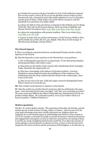 4. Consider the account to be given hereafter to God, of all wealth here enjoyed;
how we have used it, well or ill: for we are not absolute owners of that we have,
but stewards only, entrusted by God with earthly substance to use it to His glory
and the good of others. Think of this well, and it will be a means to curb the
inordinate love and desire of worldly wealth.
5. Labour for faith in God’s providence; to depend on His Fatherly care for things
of this life. This will cut off covetous desires, which are fruits of infidelity and
distrust of God’s Providence (Mat_6:30; Mat_6:32; Rom_8:32; Psa_55:22).
6. Labour for contentedness with present condition. This is true riches (Heb_
13:5; Php_4:11; 1Ti_6:8).
7. Labour to make God our portion and treasure. Let thy heart go chiefly to Him,
and be chiefly set on Him: thy love, joy, delight. Then thou art rich enough. In
Him thou hast all things. (George Petter.)
The Church injured
I. That a too intimate connection between a professing Christian and the world is
injurious to the Church.
II. That the hypocrite is more injurious to the Church than a non-professor.
1. The world depends upon him for an opportunity. To the chief priests all plans
and proposals failed, until Judas’s came.
2. Hypocrites are the leaders of the enemies after abandoning Christ. Examples:
Judas, Alexander the coppersmith, etc.
3. They have a knowledge of the failures of Christian brethren. A fortress
attacked-an enemy disguised enters-has intelligence of the weakness of the
fortification-joins the army outside-leads the assault to the weakest place. Zion
trusts in the Lord.
4. They are too near to be seen. Gold and copper cannot be distinguished when
held so closely as to touch the eye.
III. That a feeble moral character is injurious to the Church.
IV. That the world’s joy and the Church’s grief may often be attributed to the same
cause. “And when they heard it they were glad;” and “they were exceeding sorrowful.”
The same cause-how different the effects! Dismembering, abandonment of God, etc.,
produce similar effects. “Be ye therefore perfect, even as your Father which is in
heaven is perfect.” (William Nicholson.)
Modern apostasies
The Rev. W. Archer Butler remarks: “The apostasies of the table, the fireside, and the
market may be as bad as those of Judas, Julian, or Demas.” And is it not so? If, for
some petty advantage-some poor worldly enjoyment-our religious duties are
neglected, do we not thereby appear to acknowledge that Christ is of less esteem to
us? If, for example, we forsake our public or private devotions to attend social parties
and engagements, fearing lest we may be otherwise censured for not uniting in them,
is not this one mode of slighting Christ for the world? Or, if we allow the pursuits of
money getting or private pleasure to absorb our lives, or leave us but the narrowest
margin for the service of Jesus and the promotion of His kingdom, is not this also, in
68
 