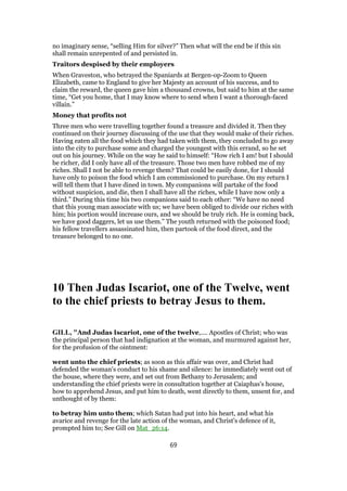no imaginary sense, “selling Him for silver?” Then what will the end be if this sin
shall remain unrepented of and persisted in.
Traitors despised by their employers
When Graveston, who betrayed the Spaniards at Bergen-op-Zoom to Queen
Elizabeth, came to England to give her Majesty an account of his success, and to
claim the reward, the queen gave him a thousand crowns, but said to him at the same
time, “Get you home, that I may know where to send when I want a thorough-faced
villain.”
Money that profits not
Three men who were travelling together found a treasure and divided it. Then they
continued on their journey discussing of the use that they would make of their riches.
Having eaten all the food which they had taken with them, they concluded to go away
into the city to purchase some and charged the youngest with this errand, so he set
out on his journey. While on the way he said to himself: “How rich I am! but I should
be richer, did I only have all of the treasure. Those two men have robbed me of my
riches. Shall I not be able to revenge them? That could be easily done, for I should
have only to poison the food which I am commissioned to purchase. On my return I
will tell them that I have dined in town. My companions will partake of the food
without suspicion, and die, then I shall have all the riches, while I have now only a
third.” During this time his two companions said to each other: “We have no need
that this young man associate with us; we have been obliged to divide our riches with
him; his portion would increase ours, and we should be truly rich. He is coming back,
we have good daggers, let us use them.” The youth returned with the poisoned food;
his fellow travellers assassinated him, then partook of the food direct, and the
treasure belonged to no one.
10 Then Judas Iscariot, one of the Twelve, went
to the chief priests to betray Jesus to them.
GILL, "And Judas Iscariot, one of the twelve,.... Apostles of Christ; who was
the principal person that had indignation at the woman, and murmured against her,
for the profusion of the ointment:
went unto the chief priests; as soon as this affair was over, and Christ had
defended the woman's conduct to his shame and silence: he immediately went out of
the house, where they were, and set out from Bethany to Jerusalem; and
understanding the chief priests were in consultation together at Caiaphas's house,
how to apprehend Jesus, and put him to death, went directly to them, unsent for, and
unthought of by them:
to betray him unto them; which Satan had put into his heart, and what his
avarice and revenge for the late action of the woman, and Christ's defence of it,
prompted him to; See Gill on Mat_26:14.
69
 