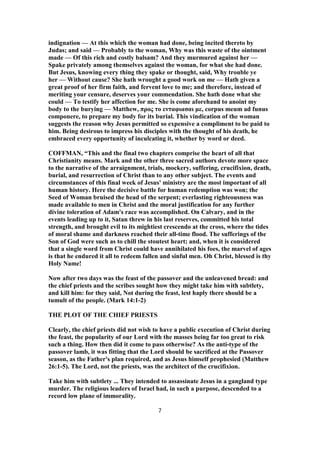 indignation — At this which the woman had done, being incited thereto by
Judas; and said — Probably to the woman, Why was this waste of the ointment
made — Of this rich and costly balsam? And they murmured against her —
Spake privately among themselves against the woman, for what she had done.
But Jesus, knowing every thing they spake or thought, said, Why trouble ye
her — Without cause? She hath wrought a good work on me — Hath given a
great proof of her firm faith, and fervent love to me; and therefore, instead of
meriting your censure, deserves your commendation. She hath done what she
could — To testify her affection for me. She is come aforehand to anoint my
body to the burying — Matthew, προς το ενταφιασαι με, corpus meum ad funus
componere, to prepare my body for its burial. This vindication of the woman
suggests the reason why Jesus permitted so expensive a compliment to be paid to
him. Being desirous to impress his disciples with the thought of his death, he
embraced every opportunity of inculcating it, whether by word or deed.
COFFMAN, “This and the final two chapters comprise the heart of all that
Christianity means. Mark and the other three sacred authors devote more space
to the narrative of the arraignment, trials, mockery, suffering, crucifixion, death,
burial, and resurrection of Christ than to any other subject. The events and
circumstances of this final week of Jesus' ministry are the most important of all
human history. Here the decisive battle for human redemption was won; the
Seed of Woman bruised the head of the serpent; everlasting righteousness was
made available to men in Christ and the moral justification for any further
divine toleration of Adam's race was accomplished. On Calvary, and in the
events leading up to it, Satan threw in his last reserves, committed his total
strength, and brought evil to its mightiest crescendo at the cross, where the tides
of moral shame and darkness reached their all-time flood. The sufferings of the
Son of God were such as to chill the stoutest heart; and, when it is considered
that a single word from Christ could have annihilated his foes, the marvel of ages
is that he endured it all to redeem fallen and sinful men. Oh Christ, blessed is thy
Holy Name!
Now after two days was the feast of the passover and the unleavened bread: and
the chief priests and the scribes sought how they might take him with subtlety,
and kill him: for they said, Not during the feast, lest haply there should be a
tumult of the people. (Mark 14:1-2)
THE PLOT OF THE CHIEF PRIESTS
Clearly, the chief priests did not wish to have a public execution of Christ during
the feast, the popularity of our Lord with the masses being far too great to risk
such a thing. How then did it come to pass otherwise? As the anti-type of the
passover lamb, it was fitting that the Lord should be sacrificed at the Passover
season, as the Father's plan required, and as Jesus himself prophesied (Matthew
26:1-5). The Lord, not the priests, was the architect of the crucifixion.
Take him with subtlety ... They intended to assassinate Jesus in a gangland type
murder. The religious leaders of Israel had, in such a purpose, descended to a
record low plane of immorality.
7
 