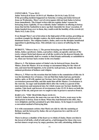 CONSTABLE, "Verse 10-11
Judas' betrayal of Jesus 14:10-11 (cf. Matthew 26:14-16; Luke 22:3-6)
If the preceding incident happened on Saturday evening and Judas betrayed
Jesus on Wednesday, Mary's act of extravagance did not lead Judas to betray
Jesus immediately. The Gospel writers did not explain Judas' reasons for
betraying Jesus explicitly. It was evidently Judas' initiative in offering to betray
Jesus that led the Sanhedrin to move up their timetable for Jesus' execution. If
Judas handed Jesus over to them, they could avoid the hostility of the crowds (cf.
Mark 14:2; Luke 22:6).
Even though Mary's act of devotion is the high point of this section, providing an
excellent example for disciple readers, the dark undercurrent of betrayal is its
dominant feature. The religious leaders, Judas, and even the disciples manifested
opposition to glorifying Jesus. This attitude was a source of suffering for the
Servant.
BURKITT, "Observe here, 1. The person betraying our blessed Redeemer:
Judas, Judas a professor; Judas, a preacher; Judas, an apostle; and one of the
twelve whom Christ had chosen out of all the world to be his dearest friends, his
family and household; shall we wonder to find friends unfriendly or unfaithful to
us, when our Saviour had a traitor in his own family!
Observe, 2. The heinous nature of Judas's sin, he betrayed Jesus; Jesus his
Maker, Jesus his Master. It is no strange or uncommon thing for the vilest of
sins, and most horrid impieties, to be acted by such persons, as make the most
eminent profession of holiness and religion.
Observe, 3. What was the occasion that led Judas to the commission of this sin: It
was his inordinate love of money. I do not find that Judas had any particular
malice, spite, or ill will, against our Saviour, but a base and unworthy spirit of
covetousness possessed him, and this made him sell his Master. Covetousness is
the root-sin. An eager and insatiable thirst after the world, is a parent of the
most monstrous and unnatural sins; for which reason our Saviour doubles his
caution, Take heed, and beware of covetousness Luke 12:15. It shews us both the
danger of the sin, and great care we ought to take to preserve ourselves from it.
BARCLAY, "THE TRAITOR (Mark 14:10-11)
14:10-11 Judas Iscariot, the man who was one of the Twelve, went away to the
chief priests to betray Jesus to them. When they had listened to his offer, they
were delighted, and they promised to give him money. So he began to search for
a convenient method of betraying him.
It is with consummate artistry that Mark sets side by side the anointing at
Bethany and the betrayal by Judas--the act of generous love and the act of
terrible treachery.
There is always a shudder of the heart as we think of Judas. Dante sets him in
the lowest of all hells, a hell of cold and ice, a hell designed for those who were
not hot sinners swept away by angry passions, but cold, calculating, deliberate
71
 