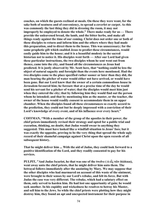 couches, on which the guests reclined at meals. On these they were wont, for the
sake both of neatness and of conveniency, to spread a coverlet or carpet. As this
was commonly the last thing they did in dressing the room, it may not
improperly be employed to denote the whole.” There make ready for us — There
provide the unleavened bread, the lamb, and the bitter herbs, and make all
things ready against the time of our coming. Christ does not order one or both of
these disciples to return and inform him and the others where they had made
this preparation, and to direct them to the house. This was unnecessary; for the
same prophetic gift which enabled Jesus to predict these circumstances, would
easily guide him to the house; and it is a beautiful modesty in the sacred
historian not to notice it. His disciples went forth — After our Lord had given
these particular instructions, the two disciples whom he sent went out from
thence, came into the city, and found all the circumstances as Jesus had
predicted. It is justly observed by Mr. Scott here, that “nothing could be less the
object of natural sagacity and foresight than the events here mentioned. Had the
two disciples come to the place specified rather sooner or later than they did, the
man bearing the pitcher of water would either not have arrived, or would have
been gone. But our Lord knew that the owner of a certain commodious house in
Jerusalem favoured him; he foresaw that at a precise time of the day he would
send his servant for a pitcher of water; that the disciples would meet him just
when they entered the city; that by following him they would find out the person
whom he intended; and that by mentioning him as the master, or the teacher, the
owner of the house would readily consent to accommodate them in an upper
chamber. When the disciples found all these circumstances so exactly accord to
the prediction, they could not but be deeply impressed with a conviction of their
Lord’s knowledge of every event, and of his influence over every heart.”
COFFMAN, “With a member of the group of the apostles in their power, the
chief priests immediately revised their strategy and opted for a public trial and
execution, thinking, no doubt, that Judas would swear to anything they
suggested. This must have looked like a windfall situation to Jesus' foes; but it
was exactly the opposite, proving to be the very thing that spread the whole ugly
record of their shameful campaign against Christ upon the open records of all
subsequent history.
That he might deliver him ... With the aid of Judas, they could look forward to a
positive identification of the Lord, and they readily consented to pay for his
services.
PULPIT, "And Judas Iscariot, he that was one of the twelve ( ὁ εἷς τῶν δώδεκα),
went away unto the chief priests, that he might deliver him unto them. The
betrayal follows immediately after the anointing by Mary. We may suppose that
the other disciples who had murmured on account of this waste of the ointment,
were brought to their senses by our Lord's rebuke, and felt its force. But with
Judas the case was very different. The rebuke, which had a salutary effect on
them, only served to harden him. He had lost one opportunity of gain; he would
seek another. In his cupidity and wickedness he resolves to betray his Master,
and sell him to the Jews. So while the chief priests were plotting how they might
destroy him, they found an apt and unexpected instrument for their purpose in
74
 