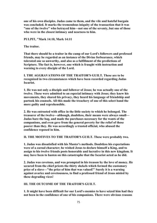 one of his own disciples. Judas came to them, and the vile and hateful bargain
was concluded. It marks the tremendous iniquity of the transaction that it was
"one of the twelve" who betrayed him—not one of the seventy, but one of those
who were in the closest intimacy and nearness to him.
PULPIT, "Mark 14:10, Mark 14:11
The traitor.
That there should be a traitor in the camp of our Lord's followers and professed
friends, may be regarded as an instance of the Divine forbearance, which
tolerated one so unworthy, and also as a fulfillment of the predictions of
Scripture. The fact is, however, one which is fraught with instruction and
warning to every disciple of the Lord.
I. THE AGGRAVATIONS OF THE TRAITOR'S GUILT. These are to be
recognized in two circumstances which have been recorded regarding Judas
Iscariot.
1. He was not only a disciple and follower of Jesus; he was actually one of the
twelve. These were admitted to an especial intimacy with Jesus; they knew his
movements, they shared his privacy, they heard his language of friendship and
partook his counsels. All this made the treachery of one of this select band the
more guilty and reprehensible.
2. He was entrusted with office in the little society to which he belonged. The
treasurer of the twelve—although, doubtless, their means were always small—
Judas bare the bag, and made the purchases necessary for the wants of the
companions, and even gave from the general poverty for the relief of those
poorer than they. He was accordingly a trusted official, who abused the
confidence reposed in him.
II. THE MOTIVES TO THE TRAITOR'S GUILT. These were probably two.
1. Judas was dissatisfied with his Master's methods. Doubtless his expectations
were of a carnal character; he wished Jesus to declare himself a King, and to
assign to his twelve friends posts honorable and lucrative in this new kingdom. It
may have been to hasten on this catastrophe that the Iscariot acted as he did.
2. Judas was covetous, and was prompted in his treason by the love of money. He
secured from the chief priests the thirty shekels which formed the customary
price of a slave—"the price of him that was valued!" Surely it is a warning
against avarice and covetousness, to find a professed friend of Jesus misled by
these degrading vices!
III. THE OUTCOME OF THE TRAITOR'S GUILT.
1. It might have been difficult for our Lord's enemies to have seized him had they
not been in the confidence of one of his companions. There were obvious reasons
75
 