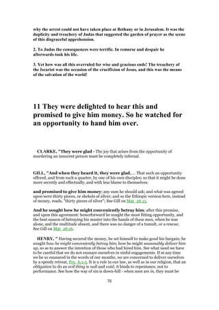 why the arrest could not have taken place at Bethany or iu Jerusalem. It was the
duplicity and treachery of Judas that suggested the garden of prayer as the scene
of this disgraceful apprehension.
2. To Judas the consequences were terrific. In remorse and despair he
afterwards took his life.
3. Yet how was all this overruled for wise and gracious ends! The treachery of
the Iscariot was the occasion of the crucifixion of Jesus, and this was the means
of the salvation of the world!
11 They were delighted to hear this and
promised to give him money. So he watched for
an opportunity to hand him over.
CLARKE, "They were glad - The joy that arises from the opportunity of
murdering an innocent person must be completely infernal.
GILL, "And when they heard it, they were glad,.... That such an opportunity
offered, and from such a quarter, by one of his own disciples; so that it might be done
more secretly and effectually, and with less blame to themselves:
and promised to give him money; any sum he should ask; and what was agreed
upon were thirty pieces, or shekels of silver; and so the Ethiopic version here, instead
of money, reads, "thirty pieces of silver"; See Gill on Mat_26:15.
And he sought how he might conveniently betray him; after this promise,
and upon this agreement: henceforward he sought the most fitting opportunity, and
the best season of betraying his master into the hands of these men, when he was
alone, and the multitude absent, and there was no danger of a tumult, or a rescue;
See Gill on Mat_26:16.
HENRY, " Having secured the money, he set himself to make good his bargain; he
sought how he might conveniently betray him, how he might seasonably deliver him
up, so as to answer the intention of those who had hired him. See what need we have
to be careful that we do not ensnare ourselves in sinful engagements. If at any time
we be so ensnared in the words of our mouths, we are concerned to deliver ourselves
by a speedy retreat, Pro_6:1-5. It is a rule in our law, as well as in our religion, that an
obligation to do an evil thing is null and void; it binds to repentance, not to
performance. See how the way of sin is down-hill - when men are in, they must be
76
 