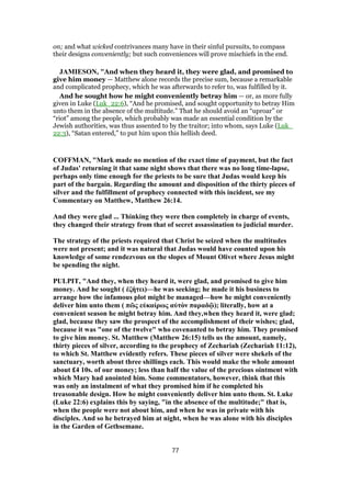 on; and what wicked contrivances many have in their sinful pursuits, to compass
their designs conveniently; but such conveniences will prove mischiefs in the end.
JAMIESON, "And when they heard it, they were glad, and promised to
give him money — Matthew alone records the precise sum, because a remarkable
and complicated prophecy, which he was afterwards to refer to, was fulfilled by it.
And he sought how he might conveniently betray him — or, as more fully
given in Luke (Luk_22:6), “And he promised, and sought opportunity to betray Him
unto them in the absence of the multitude.” That he should avoid an “uproar” or
“riot” among the people, which probably was made an essential condition by the
Jewish authorities, was thus assented to by the traitor; into whom, says Luke (Luk_
22:3), “Satan entered,” to put him upon this hellish deed.
COFFMAN, "Mark made no mention of the exact time of payment, but the fact
of Judas' returning it that same night shows that there was no long time-lapse,
perhaps only time enough for the priests to be sure that Judas would keep his
part of the bargain. Regarding the amount and disposition of the thirty pieces of
silver and the fulfillment of prophecy connected with this incident, see my
Commentary on Matthew, Matthew 26:14.
And they were glad ... Thinking they were then completely in charge of events,
they changed their strategy from that of secret assassination to judicial murder.
The strategy of the priests required that Christ be seized when the multitudes
were not present; and it was natural that Judas would have counted upon his
knowledge of some rendezvous on the slopes of Mount Olivet where Jesus might
be spending the night.
PULPIT, "And they, when they heard it, were glad, and promised to give him
money. And he sought ( ἐζήτει)—he was seeking; he made it his business to
arrange how the infamous plot might be managed—how he might conveniently
deliver him unto them ( πῶς εὐκαίρως αὐτὸν παραδῷ); literally, how at a
convenient season he might betray him. And they,when they heard it, were glad;
glad, because they saw the prospect of the accomplishment of their wishes; glad,
because it was "one of the twelve" who covenanted to betray him. They promised
to give him money. St. Matthew (Matthew 26:15) tells us the amount, namely,
thirty pieces of silver, according to the prophecy of Zechariah (Zechariah 11:12),
to which St. Matthew evidently refers. These pieces of silver were shekels of the
sanctuary, worth about three shillings each. This would make the whole amount
about £4 10s. of our money; less than half the value of the precious ointment with
which Mary had anointed him. Some commentators, however, think that this
was only an instalment of what they promised him if he completed his
treasonable design. How he might conveniently deliver him unto them. St. Luke
(Luke 22:6) explains this by saying, "in the absence of the multitude;" that is,
when the people were not about him, and when he was in private with his
disciples. And so he betrayed him at night, when he was alone with his disciples
in the Garden of Gethsemane.
77
 