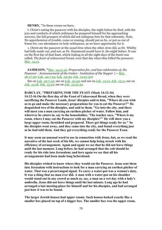 HENRY, "In these verses we have,
I. Christ's eating the passover with his disciples, the night before he died, with the
joys and comforts of which ordinance he prepared himself for his approaching
sorrows, the full prospect of which did not indispose him for that solemnity. Note,
No apprehension of trouble, come or coming, should put us by, or put us out of
frame for, our attendance on holy ordinances, as we have opportunity for it.
1. Christ ate the passover at the usual time when the other Jews did, as Dr. Whitby
had fully made out, and not, as Dr. Hammond would have it, the night before. It was
on the first day of that feast, which (taking in all the eight days of the feast) was
called, The feast of unleavened bread, even that day when they killed the passover,
Mar_14:12.
JAMIESON, "Mar_14:12-26. Preparation for, and last celebration of, the
Passover - Announcement of the traitor - Institution of the Supper. ( = Mat_
26:17-30; Luk_22:7-23, Luk_22:39; Joh_13:21-30).
See on Luk_22:7-23; see on Luk_22:39; and see on Joh_13:10, Joh_13:11; see on
Joh_13:18, Joh_13:19; see on Joh_13:21-30.
BARCLAY, "PREPARING FOR THE FEAST (Mark 14:12-16)
14:12-16 On the first day of the Feast of Unleavened Bread, when they were
sacrificing the Passover Lamb, Jesus' disciples said to him, "Where do you wish
us to go and make the necessary preparations for you to eat the Passover?" He
despatched two of his disciples, and said to them. "Go into the city, and there
will meet you a man carrying an earthen pitcher of water. Follow him, and
wherever he enters in, say to the householder, 'The teacher says, "Where is my
room, where I may eat the Passover with my disciples?"' He will show you a
large upper room, furnished and prepared. There get things ready for us." So
the disciples went away, and they came into the city, and found everything just
as he had told them. And they got everything ready for the Passover Feast.
It may seem an unusual word to use in connection with Jesus, but, as we read the
narrative of the last week of his life, we cannot help being struck with his
efficiency of arrangement. Again and again we see that he did not leave things
until the last moment. Long before, he had arranged that the colt should be
ready for his ride into Jerusalem; and here again we see that all his
arrangements had been made long beforehand.
His disciples wished to know where they would eat the Passover. Jesus sent them
into Jerusalem with instructions to look for a man carrying an earthen pitcher of
water. That was a prearranged signal. To carry a water-pot was a woman's duty.
It was a thing that no man ever did. A man with a water-pot on his shoulder
would stand out in any crowd as much as, say, a man on a wet day with a lady's
umbrella. Jesus did not leave things until the last minute. Long ago he had
arranged a last meeting-place for himself and for his disciples, and had arranged
just how it was to be found.
The larger Jewish houses had upper rooms. Such houses looked exactly like a
smaller box placed on top of a bigger box. The smaller box was the upper room,
79
 