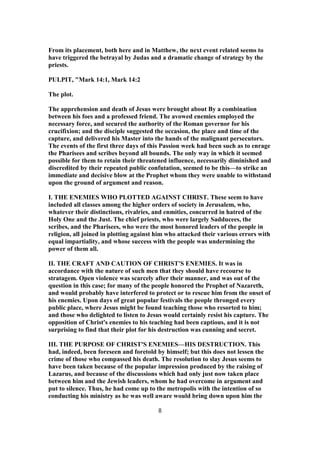 From its placement, both here and in Matthew, the next event related seems to
have triggered the betrayal by Judas and a dramatic change of strategy by the
priests.
PULPIT, "Mark 14:1, Mark 14:2
The plot.
The apprehension and death of Jesus were brought about By a combination
between his foes and a professed friend. The avowed enemies employed the
necessary force, and secured the authority of the Roman governor for his
crucifixion; and the disciple suggested the occasion, the place and time of the
capture, and delivered his Master into the hands of the malignant persecutors.
The events of the first three days of this Passion week had been such as to enrage
the Pharisees and scribes beyond all bounds. The only way in which it seemed
possible for them to retain their threatened influence, necessarily diminished and
discredited by their repeated public confutation, seemed to be this—to strike an
immediate and decisive blow at the Prophet whom they were unable to withstand
upon the ground of argument and reason.
I. THE ENEMIES WHO PLOTTED AGAINST CHRIST. These seem to have
included all classes among the higher orders of society in Jerusalem, who,
whatever their distinctions, rivalries, and enmities, concurred in hatred of the
Holy One and the Just. The chief priests, who were largely Sadducees, the
scribes, and the Pharisees, who were the most honored leaders of the people in
religion, all joined in plotting against him who attacked their various errors with
equal impartiality, and whose success with the people was undermining the
power of them all.
II. THE CRAFT AND CAUTION OF CHRIST'S ENEMIES. It was in
accordance with the nature of such men that they should have recourse to
stratagem. Open violence was scarcely after their manner, and was out of the
question in this case; for many of the people honored the Prophet of Nazareth,
and would probably have interfered to protect or to rescue him from the onset of
his enemies. Upon days of great popular festivals the people thronged every
public place, where Jesus might be found teaching those who resorted to him;
and those who delighted to listen to Jesus would certainly resist his capture. The
opposition of Christ's enemies to his teaching had been captious, and it is not
surprising to find that their plot for his destruction was cunning and secret.
III. THE PURPOSE OF CHRIST'S ENEMIES—HIS DESTRUCTION. This
had, indeed, been foreseen and foretold by himself; but this does not lessen the
crime of those who compassed his death. The resolution to slay Jesus seems to
have been taken because of the popular impression produced by the raising of
Lazarus, and because of the discussions which had only just now taken place
between him and the Jewish leaders, whom he had overcome in argument and
put to silence. Thus, he had come up to the metropolis with the intention of so
conducting his ministry as he was well aware would bring down upon him the
8
 
