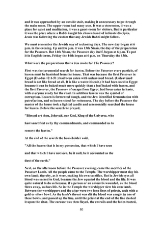and it was approached by an outside stair, making it unnecessary to go through
the main room. The upper room had many uses. It was a storeroom, it was a
place for quiet and meditation, it was a guest-room for visitors. But in particular
it was the place where a Rabbi taught his chosen band of intimate disciples.
Jesus was following the custom that any Jewish Rabbi might follow.
We must remember the Jewish way of reckoning days. The new day began at 6
p.m. in the evening. Up until 6 p.m. it was 13th Nisan, the day of the preparation
for the Passover. But 14th Nisan, the Passover day itself, began at 6 p.m. To put
it in English terms, Friday the 14th began at 6 p.m. on Thursday the 13th.
What were the preparations that a Jew made for The Passover?
First was the ceremonial search for leaven. Before the Passover every particle, of
leaven must be banished from the house. That was because the first Passover in
Egypt (Exodus 12:1-51 ) had been eaten with unleavened bread. (Unleavened
bread is not like bread at all. It is like a water-biscuit.) It had been used in Egypt
because it can be baked much more quickly than a loaf baked with leaven, and
the first Passover, the Passover of escape from Egypt, had been eaten in haste,
with everyone ready for the road. In addition leaven was the symbol of
corruption. Leaven is fermented dough, and the Jew identified fermentation with
putrefaction, and so leaven stood for rottenness. The day before the Passover the
master of the house took a lighted candle and ceremonially searched the house
for leaven. Before the search he prayed,
"Blessed art thou, Jehovah, our God, King of the Universe, who
hast sanctified us by thy commandments, and commanded us to
remove the leaven."
At the end of the search the householder said,
"All the leaven that is in my possession, that which I have seen
and that which I have not seen, be it null, be it accounted as the
dust of the earth."
Next, on the afternoon before the Passover evening, came the sacrifice of the
Passover Lamb. All the people came to the Temple. The worshipper must slay his
own lamb, thereby, as it were, making his own sacrifice. But in Jewish eyes all
blood was sacred to God, because the Jew equated the blood and the life. It was
quite natural to do so because, if a person or an animal is wounded, as the blood
flows away, so does life. So in the Temple the worshipper slew his own lamb.
Between the worshippers and the altar were two long lines of priests, each with a
gold or silver bowl. As the lamb's throat was slit the blood was caught in one of
these bowls, and passed up the line, until the priest at the end of the line dashed
it upon the altar. The carcase was then flayed, the entrails and the fat extracted,
80
 