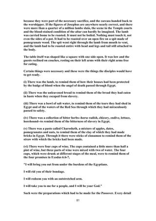 because they were part of the necessary sacrifice, and the carcass handed back to
the worshipper. If the figures of Josephus are anywhere nearly correct, and there
were more than a quarter of a million lambs slain, the scene in the Temple courts
and the blood-stained condition of the altar can hardly be imagined. The lamb
was carried home to be roasted. It must not be boiled. Nothing must touch it, not
even the sides of a pot. It had to be roasted over an open fire on a spit made of
pomegranate wood. The spit went right through the lamb from mouth to vent,
and the lamb had to be roasted entire with head and legs and tail still attached to
the body.
The table itself was shaped like a square with one side open. It was low and the
guests reclined on couches, resting on their left arms with their right arms free
for eating.
Certain things were necessary and these were the things the disciples would have
to get ready.
(i) There was the lamb, to remind them of how their houses had been protected
by the badge of blood when the angel of death passed through Egypt.
(ii) There was the unleavened bread to remind them of the bread they had eaten
in haste when they escaped from slavery.
(iii) There was a bowl of salt water, to remind them of the tears they had shed in
Egypt and of the waters of the Red Sea through which they had miraculously
passed to safety.
(iv) There was a collection of bitter herbs--horse radish, chicory, endive, lettuce,
horehound--to remind them of the bitterness of slavery in Egypt.
(v) There was a paste called Charosheth, a mixture of apples, dates,
pomegranates and nuts, to remind them of the clay of which they had made
bricks in Egypt. Through it there were sticks of cinnamon to remind them of the
straw with which the bricks had been made.
(vi) There were four cups of wine. The cups contained a little more than half a
pint of wine, but three parts of wine were mixed with two of water. The four
cups, which were drunk at different stages of the meal, were to remind them of
the four promises in Exodus 6:6-7,
"I will bring you out from under the burdens of the Egyptians.
I will rid you of their bondage.
I will redeem you with an outstretched arm.
I will take you to me for a people, and I will be your God."
Such were the preparations which had to be made for the Passover. Every detail
81
 