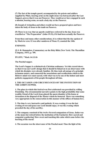 (7) The fact of the temple guard, accompanied by the priests and soldiers
supplied by Pilate, bearing arms on the night Jesus was betrayed (after the Last
Supper), proves that it was not Passover. They would never have engaged in such
a mission, bearing arms, on such a holy day as the Passover.
(8) Joseph of Arimathea and others would not have prepared spices and have
taken the body of Jesus to the tomb on Passover.
(9) There is no way that an apostle could have referred to the day Jesus was
crucified as "The Preparation" (John 19:31), if it had been actually the Passover.
From these and many other considerations, it is evident that the day spoken of
by Mark in verse 12 was after sundown of Nisan 13, counted the 14th.
ENDNOTE:
[2] J. R. Dummelow, Commentary on the Holy Bible (New York: The Macmillan
Company, 1937), p. 709.
PULPIT, "Mark 14:12-26
The Paschal supper.
The Lord's Supper is a distinctively Christian ordinance. Yet this record shows
us that it was our Lord's design that it should be linked on to an observance with
which his disciples were already familiar. He thus took advantage of a principle
in human nature, and connected the associations and recollections which to the
Hebrew mind were most sacred, with what was to be one of the holiest and most
pathetic engagements of his people throughout all time.
I. THE OCCASION AND CIRCUMSTANCES OF THE INSTITUTION OF
THE LORD'S SUPPER,
1. The place in which this festival was first celebrated was provided by willing
friendship. The circumstantial narrative points to the high probability that some
wealthy friend of the Lord Jesus placed the guest-chamber of his house at
Jerusalem at the disposal of the Master whom he honored. There was something
very appropriate in the consecration in this manner of the offices of human love.
2. The time is very instructive and pathetic. It was evening; it was the last
evening of rest and peace our Lord should enjoy; it was the evening which
preceded the day of his sacrifice.
3. The company consisted of the twelve favored companions of Jesus. Judas was
at the meal, but retired before the institution of the Eucharist. How sacred and
congenial a gathering! How sweet and touching this calm which came before the
bursting of the storm!
4. The occasion was the observance of the Paschal meal. Thus the light of the
84
 
