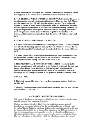 Hebrew Passover was shed upon the Christian sacrament and Eucharist. Thus it
was suggested to the apostle that "Christ our Passover was slain for us."
II. THE TROUBLE WHICH SADDENED THE SUPPER. Evidently this made a
deep impression upon all who took part in the meal. They saw that their Master
was distressed, and they felt with him the touching sorrow. The treachery of
Judas was known to him who needed not to be told what was in man. The grief
which weighed down the heart of the Lord was communicated by him to all the
sympathizing members of the group. The sin which was bringing Jesus to the
cross was gathered up and made visible and palpable in the conduct of the
traitor. And the sensitive nature of our High Priest was affected and oppressed
by it.
III. THE SPIRITUAL IMPORT OF THE SUPPER.
1. It was a commemoration of the Lord's sufferings and death. The broken bread
was intended to keep in perpetual memory the body which was broken; the wine
poured out to recall to Christian hearts throughout all time the blood which was
shed.
2. It was a symbol. Here is the explanation of the Lord's own words concerning
eating the flesh and drinking the blood of the Son of man. Thus are we taught
and helped to feed on him by faith who is the Bread of life.
4. THE PROPHECY AND PROMISE OF THE SUPPER. It had a first chief
bearing upon the past, yet it pointed on to the future; it prefigured the marriage
supper of the Lamb. In the kingdom of God the heavenly wine should be
quaffed; in the upper temple the plaintive hymn of the sacrament should be
exchanged for the triumphal anthem of the glorified, immortal host and choir.
APPLICATION.
1. The blood was shed for many; have we shown our consciousness that it was
shed for us?
2. Let every communicant tremble lest he betray the Lord, and ask with concern
and contrition, "Lord, is it I?"
MACLAREN, "A SECRET RENDEZVOUS
This is one of the obscurer and less noticed incidents, but perhaps it contains more
valuable teaching than appears at first sight.
The first question is-Miracle or Plan? Does the incident mean supernatural
knowledge or a preconcerted token, like the provision of the ass at the entry into
Jerusalem? I think that there is nothing decisive either way in the narrative. Perhaps
the balance of probability lies in favour of the latter theory. A difficulty in its way is
that no communication seems to pass between the two disciples and the man by
which he could know them to be the persons whom he was to precede to the house.
There are advantages in either theory which the other loses; but, on the whole, I
85
 