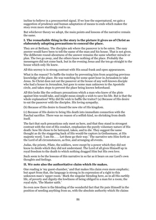 incline to believe in a preconcerted signal. If we lose the supernatural, we gain a
suggestion of prudence and human adaptation of means to ends which makes the
story even more startlingly real to us.
But whichever theory we adopt, the main points and lessons of the narrative remain
the same.
I. The remarkable thing in the story is the picture it gives us of Christ as
elaborately adopting precautions to conceal the place.
They are at Bethany. The disciples ask where the passover is to be eaten. The easy
answer would have been to tell the name of the man and his house. That is not given.
The deliberate round-aboutness of the answer remains the same whether miracle or
plan. The two go away, and the others know nothing of the place. Probably the
messengers did not come back, but in the evening Jesus and the ten go straight to the
house which only He knew.
All this secrecy is in strong contrast with His usual frank and open appearances.
What is the reason? To baffle the traitor by preventing him from acquiring previous
knowledge of the place. He was watching for some quiet hour in Jerusalem to take
Jesus. So Christ does not eat the passover at the house of any well-known disciple
who had a house in Jerusalem, but goes to some man unknown to the Apostolic
circle, and takes steps to prevent the place being known beforehand.
All this looks like the ordinary precautions which a man who knew of the plots
against him would take, and might mean simply a wish to save his life. But is that the
whole explanation? Why did He wish to baffle the traitor? (a) Because of His desire
to eat the passover with the disciples. His loving sympathy.
(b) Because of His desire to found the new rite of His kingdom.
(c) Because of His desire to bring His death into immediate connection with the
Paschal sacrifice. There was no reason of a selfish kind, no shrinking from death
itself.
The fact that such precautions only meet us here, and that they stand in strongest
contrast with the rest of His conduct, emphasises the purely voluntary nature of His
death: how He chose to be betrayed, taken, and to die. They suggest the same
thought as do the staggering back of His would-be captors in Gethsemane, at His
majestic word, ‘I am He. . . . Let these go their way.’ The narrative sets Him forth as
the Lord of all circumstances, as free, and arranging all events.
Judas, the priests, Pilate, the soldiers, were swept by a power which they did not
know to deeds which they did not understand. The Lord of all gives Himself up in
royal freedom to the death to which nothing dragged Him but His own love.
Such seem to be the lessons of this narrative in so far as it bears on our Lord’s own
thoughts and feelings.
II. We note also the authoritative claim which He makes.
One reading is ‘my guest-chamber,’ and that makes His claim even more emphatic;
but apart from that, the language is strong in its expression of a right to this
unknown man’s ‘upper room.’ Mark the singular blending here, as in all His earthly
life, of poverty and dignity-the lowliness of being obliged to a man for a room; the
royal style, ‘The Master saith.’
So even now there is the blending of the wonderful fact that He puts Himself in the
position of needing anything from us, with the absolute authority which He claims
86
 
