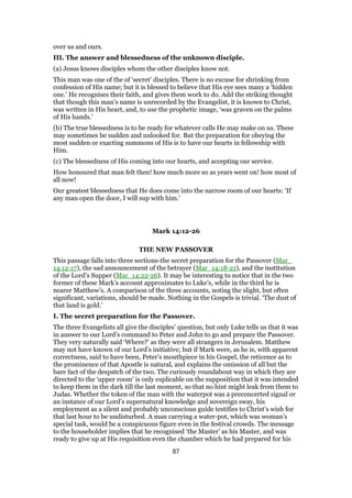 over us and ours.
III. The answer and blessedness of the unknown disciple.
(a) Jesus knows disciples whom the other disciples know not.
This man was one of the of ‘secret’ disciples. There is no excuse for shrinking from
confession of His name; but it is blessed to believe that His eye sees many a ‘hidden
one.’ He recognises their faith, and gives them work to do. Add the striking thought
that though this man’s name is unrecorded by the Evangelist, it is known to Christ,
was written in His heart, and, to use the prophetic image, ‘was graven on the palms
of His hands.’
(b) The true blessedness is to be ready for whatever calls He may make on us. These
may sometimes be sudden and unlooked for. But the preparation for obeying the
most sudden or exacting summons of His is to have our hearts in fellowship with
Him.
(c) The blessedness of His coming into our hearts, and accepting our service.
How honoured that man felt then! how much more so as years went on! how most of
all now!
Our greatest blessedness that He does come into the narrow room of our hearts: ‘If
any man open the door, I will sup with him.’
Mark 14:12-26
THE NEW PASSOVER
This passage falls into three sections-the secret preparation for the Passover (Mar_
14:12-17), the sad announcement of the betrayer (Mar_14:18-21), and the institution
of the Lord’s Supper (Mar_14:22-26). It may be interesting to notice that in the two
former of these Mark’s account approximates to Luke’s, while in the third he is
nearer Matthew’s. A comparison of the three accounts, noting the slight, but often
significant, variations, should be made. Nothing in the Gospels is trivial. ‘The dust of
that land is gold.’
I. The secret preparation for the Passover.
The three Evangelists all give the disciples’ question, but only Luke tells us that it was
in answer to our Lord’s command to Peter and John to go and prepare the Passover.
They very naturally said ‘Where?’ as they were all strangers in Jerusalem. Matthew
may not have known of our Lord’s initiative; but if Mark were, as he is, with apparent
correctness, said to have been, Peter’s mouthpiece in his Gospel, the reticence as to
the prominence of that Apostle is natural, and explains the omission of all but the
bare fact of the despatch of the two. The curiously roundabout way in which they are
directed to the ‘upper room’ is only explicable on the supposition that it was intended
to keep them in the dark till the last moment, so that no hint might leak from them to
Judas. Whether the token of the man with the waterpot was a preconcerted signal or
an instance of our Lord’s supernatural knowledge and sovereign sway, his
employment as a silent and probably unconscious guide testifies to Christ’s wish for
that last hour to be undisturbed. A man carrying a water-pot, which was woman’s
special task, would be a conspicuous figure even in the festival crowds. The message
to the householder implies that he recognised ‘the Master’ as his Master, and was
ready to give up at His requisition even the chamber which he had prepared for his
87
 