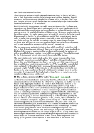 own family celebration of the feast.
Thus instructed, the two trusted Apostles left Bethany, early in the day, without a
clue of their destination reaching Judas’s hungry watchfulness. Evidently they did
not return, and in the evening Jesus led the others straight to the place. Mark says
that He came ‘with the twelve’; but he does not mean thereby to specify the number,
but to define the class, of His attendants.
Each figure in this preparatory scene yields important lessons. Our Lord’s earnest
desire to secure that still hour before pushing out into the storm speaks pathetically
of His felt need of companionship and strengthening, as well as of His self-forgetting
purpose to help His handful of bewildered followers and His human longing to live in
faithful memories. His careful arrangements bring vividly into sight the limitations of
His manhood, in that He, ‘by whom all things consist,’ had to contrive and plan in
order to baffle for a moment His pursuers. And, side by side with the lowliness, as
ever, is the majesty; for while He stoops to arrange, He sees with superhuman
certitude what will happen, moves unconscious feet with secret and sovereign sway,
and in royal tones claims possession of His servant’s possessions.
The two messengers, sent out with instructions which would only guide them half-
way to their destination, and obliged, if they were to move at all, to trust absolutely to
His knowledge, present specimens of the obedience still required. He sends us out
still on a road full of sharp turnings round which we cannot see. We get light enough
for the first stage; and when it is traversed, the second will be plainer.
The man with the water-pot reminds us how little we may be aware of the Hand
which guides us, or of our uses in His plans. ‘I girded thee, though thou hast not
known Me,’-how little the poor water-bearer knew who were following, or dreamed
that he and his load would be remembered for ever! The householder responded at
once, and gladly, to the authoritative message, which does not ask a favour, but
demands a right. Probably he had intended to celebrate the Passover with his own
family, in the large chamber on the roof, with the cool evening air about it, and the
moonlight sleeping around. But he gladly gives it up. Are we as ready to surrender
our cherished possessions for His use?
II. The sad announcement of the traitor (Mar_14:18 - Mar_14:21).
As the Revised Version indicates more clearly than the Authorised, the purport of the
announcement was not merely that the betrayer was an Apostle, but that he was to be
known by his dipping his hand into the common dish at the same moment as our
Lord. The prophetic psalm would have been abundantly fulfilled though Judas’s
fingers had never touched Christ’s; but the minute accomplishment should teach us
that Jewish prophecy was the voice of divine foreknowledge, and embraced small
details as well as large tendencies. Many hands dipped with Christ’s, and so the sign
was not unmistakably indicative, and hence was privately supplemented, as John
tells us, by the giving of ‘the sop.’ The uncertainty as to the indication given by the
token is reflected by the reiterated questions of the Apostles, which, in the Greek, are
cast in a form that anticipates a negative answer: ‘Surely not I?’ Mark omits the
audacious hypocrisy of Judas’s question in the same form, and Christ’s curt, sad
answer which Matthew gives. His brief and vivid sketch is meant to fix attention on
the unanimous shuddering horror of these faithful hearts at the thought that they
could be thus guilty-a horror which was not the child of presumptuous self-
confidence, but of hearty, honest love. They thought it impossible, as they felt the
throbbing of their own hearts-and yet-and yet-might it not be? As they probed their
hearts deeper, they became dimly aware of dark gulfs of possible unfaithfulness half
visible there, and so betook themselves to their Master, and strengthened their
loyalty by the question, which breathed at once detestation of the treason and
88
 