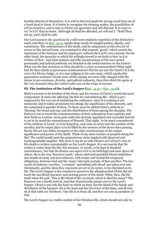 humble distrust of themselves. It is well to feel and speak the strong recoil from sin of
a heart loyal to Jesus. It is better to recognise the sleeping snakes, the possibilities of
evil in ourselves, and to take to Christ our ignorance and self-distrust. It is wiser to
cry ‘Is it I?’ than to boast, ‘Although all shall be offended, yet will not I.’ ‘Hold Thou
me up, and I shall be safe.’
Our Lord answers the questions by a still more emphatic repetition of the distinctive
mark, and then, in Mar_14:21, speaks deep words of mingled pathos, dignity, and
submission. The voluntariness of His death, and its uniqueness as His own act of
return to His eternal home, are contained in that majestic ‘goeth,’ which asserts the
impotence of the betrayer and his employers, without the Lord’s own consent. On the
other hand, the necessity to which He willingly bowed is set forth in that ‘as it is
written of Him.’ And what sadness and lofty consciousness of His own sacred
personality and judicial authority are blended in the awful sentence on the traitor!
What was He that treachery to Him should be a crime so transcendent? What right
had He thus calmly to pronounce condemnation? Did He see into the future? Is it the
voice of a Divine Judge, or of a man judging in his own cause, which speaks this
passionless sentence? Surely none of His sayings are more fully charged with His
claims to pre-existence, divinity, and judicial authority, than this which He spoke at
the very moment when the traitor’s plot was on the verge of success.
III. The institution of the Lord’s Supper (Mar_14:22 - Mar_14:26).
Mark’s account is the briefest of the three, and his version of Christ’s words the most
compressed. It omits the affecting ‘Do this for remembering Me,’ which is pre-
supposed by the very act of instituting the ordinance, since it is nothing if not
memorial; and it makes prominent two things-the significance of the elements, and
the command to partake of them. To these must be added Christ’s attitude in
‘blessing’ the bread and cup, and His distribution of them among the disciples. The
Passover was to Israel the commemoration of their redemption from captivity and
their birth as a nation. Jesus puts aside this divinely appointed and venerable festival
to set in its stead the remembrance of Himself. That night, ‘to be much remembered
of the children of Israel,’ is to be forgotten, and come no more into the number of the
months; and its empty place is to be filled by the memory of the hours then passing.
Surely His act was either arrogance or the calm consciousness of the unique
significance and power of His death. Think of any mere teacher or prophet doing the
like! The world would meet the preposterous claim implied with deserved and
inextinguishable laughter. Why does it not do so with Christ’s act? Christ’s view of
His death is written unmistakably on the Lord’s Supper. It is not merely that He
wishes it rather than His life, His miracles, or words, to be kept in thankful
remembrance, but that He desires one aspect of it to be held high and clear above all
others. He is the true ‘Passover Lamb,’ whose shed and sprinkled blood establishes
new bonds of amity and new relations, with tender and wonderful reciprocal
obligations, between God and the ‘many’ who truly partake of that sacrifice. The key-
words of Judaism-’sacrifice,’ ‘covenant,’ ‘sprinkling with blood’-are taken over into
Christianity, and the ideas they represent are set in its centre, to be cherished as its
life. The Lord’s Supper is the conclusive answer to the allegation that Christ did not
teach the sacrificial character and atoning power of His death. What, then, did He
teach when He said, ‘This is My blood of the covenant, which is shed for many’? The
Passover was a family festival, and that characteristic passes over to the Lord’s
Supper. Christ is not only the food on which we feed, but the Head of the family and
distributor of the banquet. He is the feast and the Governor of the feast, and all who
sit at that table are ‘brethren.’ One life is in them all, and they are one as partakers of
One.
The Lord’s Supper is a visible symbol of the Christian life, which should not only be
89
 