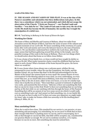 wrath of his bitter foes.
IV. THE SEASON AND OCCASION OF THIS PLOT, It was at the time of the
Passover assemblies and solemnities that these deliberations took place. In this
there was a coincidence which was not unintended, and which did not escape the
observation of the Church. "Christ our Passover"—our Paschal Lamb and
Sacrifice—"was slain for us." The Lamb of God came to take away the sin of the
world. His death has become the life of humanity; his sacrifice has wrought the
emancipation of a sinful race.
BI 1-9, "And being in Bethany in the house of Simon the leper.
Working for Christ
The home of Mary and Martha and Lazarus at Bethany, about two miles from
Jerusalem across the Mount of Olives, had been the scene of some of the calmest and
happiest moments of our Lord’s life. We know something of the sweetness of a quiet
home after work and anxiety and worry-the labourer knows it, the man of business
knows it. We can therefore understand how restful to the Lord Jesus, after those
angry scenes that had been gathering around Him all day in the temple, were the
peaceful evenings of this week in the home at Bethany. There are two things which
we should notice about that home as we follow Jesus thither.
I. It was a home of true family love, or Jesus would not have sought its shelter so
often as He did. What tender memories cluster round the childhood that has been
spent in such a home! What a foretaste of the home beyond the grave, the haven
where we would be!
II. It was a home where Jesus always was a welcome guest, whither He was
summoned in every trouble, where He was the Companion, the Guide, and the
familiar Friend. Are our homes like that? Is He felt and acknowledged to be the
Master of the house? the unseen Guest at every meal? the unseen Hearer of every
conversation? Is His blessing asked on every meal, on every undertaking, on every
event? But now, as we stand with Jesus at Bethany, look what one of the sisters is
doing to Him as He sits at meat, either in her own house, or in one of a similar type
where she is hardly less at home. “Then took Mary a pound of ointment of spikenard,
very costly, and anointed the feet of Jesus.” Beloved, is there not something like that
that we can do for Jesus in this Holy Week? Is there not something that we can bring
and lay at His feet while we are watching with him through the hours of His Passion?
Something that will be an earnest of our love-some secret sin which it would really
cost us something to give up? And cannot we find something, too, in our family life,
or in the part we have to play in it? Is there not some new departure we might make
for Jesus’ sake, to make our homes a little less unworthy to be His dwelling place?
(Henry S. Miles, M. A.)
Mary anointing Christ
What she is said to have done. This standard for our service is, you perceive, at once
stimulating and encouraging. It is stimulating, for we are never to think that we have
done enough while there is anything more we can do; and it is encouraging, for it
tells us that though we can do but little, that little will be accepted, nay, considered by
our gracious Master as enough. We are not to condemn ourselves, or to repine,
because we can do no more. But something else must be noticed here.
9
 
