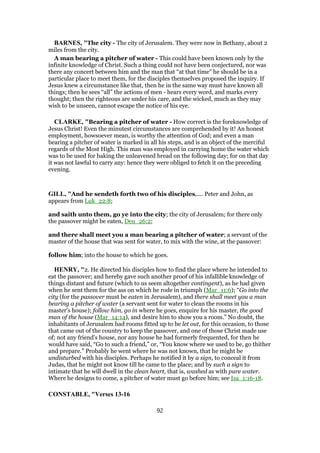 BARNES, "The city - The city of Jerusalem. They were now in Bethany, about 2
miles from the city.
A man bearing a pitcher of water - This could have been known only by the
infinite knowledge of Christ. Such a thing could not have been conjectured, nor was
there any concert between him and the man that “at that time” he should be in a
particular place to meet them, for the disciples themselves proposed the inquiry. If
Jesus knew a circumstance like that, then he in the same way must have known all
things; then he sees “all” the actions of men - hears every word, and marks every
thought; then the righteous are under his care, and the wicked, much as they may
wish to be unseen, cannot escape the notice of his eye.
CLARKE, "Bearing a pitcher of water - How correct is the foreknowledge of
Jesus Christ! Even the minutest circumstances are comprehended by it! An honest
employment, howsoever mean, is worthy the attention of God; and even a man
bearing a pitcher of water is marked in all his steps, and is an object of the merciful
regards of the Most High. This man was employed in carrying home the water which
was to be used for baking the unleavened bread on the following day; for on that day
it was not lawful to carry any: hence they were obliged to fetch it on the preceding
evening.
GILL, "And he sendeth forth two of his disciples,.... Peter and John, as
appears from Luk_22:8;
and saith unto them, go ye into the city; the city of Jerusalem; for there only
the passover might be eaten, Deu_26:2;
and there shall meet you a man bearing a pitcher of water; a servant of the
master of the house that was sent for water, to mix with the wine, at the passover:
follow him; into the house to which he goes.
HENRY, "2. He directed his disciples how to find the place where he intended to
eat the passover; and hereby gave such another proof of his infallible knowledge of
things distant and future (which to us seem altogether contingent), as he had given
when he sent them for the ass on which he rode in triumph (Mar_11:6); “Go into the
city (for the passover must be eaten in Jerusalem), and there shall meet you a man
bearing a pitcher of water (a servant sent for water to clean the rooms in his
master's house); follow him, go in where he goes, enquire for his master, the good
man of the house (Mar_14:14), and desire him to show you a room.” No doubt, the
inhabitants of Jerusalem had rooms fitted up to be let out, for this occasion, to those
that came out of the country to keep the passover, and one of those Christ made use
of; not any friend's house, nor any house he had formerly frequented, for then he
would have said, “Go to such a friend,” or, “You know where we used to be, go thither
and prepare.” Probably he went where he was not known, that he might be
undisturbed with his disciples. Perhaps he notified it by a sign, to conceal it from
Judas, that he might not know till he came to the place; and by such a sign to
intimate that he will dwell in the clean heart, that is, washed as with pure water.
Where he designs to come, a pitcher of water must go before him; see Isa_1:16-18.
CONSTABLE, "Verses 13-16
92
 