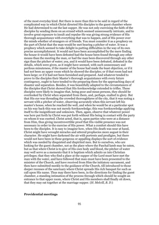 of the most everyday kind. But there is more than this to be said in regard of the
complicated way in which Christ directed His disciples to the guest chamber where
He had determined to eat the last supper. He was not only exercising the faith of the
disciples by sending them on an errand which seemed unnecessarily intricate, and to
involve great exposure to insult and repulse-He was giving strung evidence of His
thorough acquaintance with everything that was to happen, and of His power over
the minds whether of strangers or of friends. You must consider it as a prophecy on
the part of Christ that the man would be met bearing a pitcher of water. It was a
prophecy which seemed to take delight in putting difficulties in the way of its own
precise accomplishment. It would not have been accomplished by the mere finding
the house-it would have been defeated had the house been found through any other
means than the meeting the man, or had the man been discovered through any other
sign than the pitcher of water; yea, and it would have been defeated, defeated in the
details, which were given, as it might have seemed, with such unnecessary and
perilous minuteness, if the master of the house had made the least objection, or if it
had not been an upper room which he showed the disciples; or if that room had not
been large; or if it had not been furnished and prepared. And whatever tended to
prove to the disciples their Master’s thorough acquaintance with every future
contingency, ought to have tended to the preparing them for the approaching days of
disaster and separation. Besides, it was beautifully adapted to the circumstances of
the disciples that Christ showed that His foreknowledge extended to trifles. These
disciples were likely to imagine that, being poor and mean persons, they should be
overlooked by Christ when separated from them, and, perhaps, exalted to glory. But
that His eye was threading the crowded thoroughfares of the city, that it was noting a
servant with a pitcher of water, observing accurately when this servant left his
master’s house, when he reached the well, and when he would be at a particular spot
on his way back-this was not merely foreknowledge; this was foreknowledge applying
itself to the insignificant and unknown. Then, again, observe that whatever power
was here put forth by Christ was put forth without His being in contact with the party
on whom it was exerted. Christ acted, that is, upon parties who were at a distance
from Him, thus giving incontrovertible proof that His visible presence was not
necessary in order to the exercise of His power. What a comfort should this have
been to the disciples. It is easy to imagine how, when His death was near at hand,
Christ might have wrought miracles and uttered prophecies more august in their
character. He might have darkened the air with portents and prodigies, but there
would not have been in these gorgeous or appalling displays the sort of evidence
which was needed by disquieted and dispirited men. But to ourselves, who are
looking for the guest chamber, not as the place where the Paschal lamb may be eaten,
but as that where Christ is to give of His own body and blood, the pitcher of water
may well serve as a memento that it is baptism which admits us into Christian
privileges; that they who find a place at the supper of the Lord must have met the
man with the water, and have followed that man-must have been presented to the
minister of the Church, and have received from Him the initiatory sacrament, and
then have submitted meekly to the guidance of the Church, till introduced to those
deeper recesses of the sanctuary where Christ spreads His rich banquet for such as
call upon His name. Thus may there have been, in the directions for finding the guest
chamber, a standing intimation of the process through which should be sought an
entrance to that upper room, where Christ and His members shall finally sit down,
that they may eat together at the marriage supper. (H. Melvill, B. D.)
Providential meetings
95
 