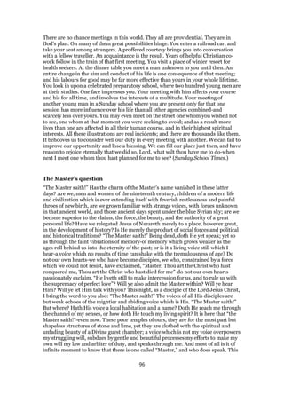 There are no chance meetings in this world. They all are providential. They are in
God’s plan. On many of them great possibilities hinge. You enter a railroad car, and
take your seat among strangers. A proffered courtesy brings you into conversation
with a fellow traveller. An acquaintance is the result. Years of helpful Christian co-
work follow in the train of that first meeting. You visit a place of winter resort for
health seekers. At the dinner table you meet a man unknown to you until then. An
entire change in the aim and conduct of his life is one consequence of that meeting;
and his labours for good may be far more effective than yours in your whole lifetime.
You look in upon a celebrated preparatory school, where two hundred young men are
at their studies. One face impresses you. Your meeting with him affects your course
and his for all time, and involves the interests of a multitude. Your meeting of
another young man in a Sunday school where you are present only for that one
session has more influence over his life than all other agencies combined-and
scarcely less over yours. You may even meet on the street one whom you wished not
to see, one whom at that moment you were seeking to avoid; and as a result more
lives than one are affected in all their human course, and in their highest spiritual
interests. All these illustrations are real incidents; and there are thousands like them.
It behooves us to consider well our duty in every meeting with another. We can fail to
improve our opportunity and lose a blessing. We can fill our place just then, and have
reason to rejoice eternally that we did so. Lord, what wilt thou have me to do-when
next I meet one whom thou hast planned for me to see? (Sunday School Times.)
The Master’s question
“The Master saith!” Has the charm of the Master’s name vanished in these latter
days? Are we, men and women of the nineteenth century, children of a modern life
and civilization which is ever extending itself with feverish restlessness and painful
throes of new birth, are we grown familiar with strange voices, with forces unknown
in that ancient world, and those ancient days spent under the blue Syrian sky; are we
become superior to the claims, the force, the beauty, and the authority of a great
personal life? Have we relegated Jesus of Nazareth merely to a place, however great,
in the development of history? Is He merely the product of social forces and political
and historical traditions? “The Master saith!” Being dead, doth He yet speak; yet so
as through the faint vibrations of memory-of memory which grows weaker as the
ages roll behind us into the eternity of the past; or is it a living voice still which I
hear-a voice which no results of time can shake with the tremulousness of age? Do
not our own hearts-we who have become disciples, we who, constrained by a force
which we could not resist, have exclaimed, “Master, Thou art the Christ who hast
conquered me, Thou art the Christ who hast died for me”-do not our own hearts
passionately exclaim, “He liveth still to make intercession for us, and to rule us with
the supremacy of perfect love”? Will ye also admit the Master within? Will ye hear
Him? Will ye let Him talk with you? This night, as a disciple of the Lord Jesus Christ,
I bring the word to you also: “The Master saith!” The voices of all His disciples are
but weak echoes of the mightier and abiding voice which is His. “The Master saith!”
But where? Hath His voice a local habitation and a name? Doth He reach me through
the channel of my senses, or how doth He touch my living spirit? It is here that “the
Master saith!”-even now. These poor temples of ours, they are for the most part but
shapeless structures of stone and lime, yet they are clothed with the spiritual and
unfading beauty of a Divine guest chamber; a voice which is not my voice overpowers
my struggling will, subdues by gentle and beautiful processes my efforts to make my
own will my law and arbiter of duty, and speaks through me. And most of all is it of
infinite moment to know that there is one called “Master,” and who does speak. This
96
 