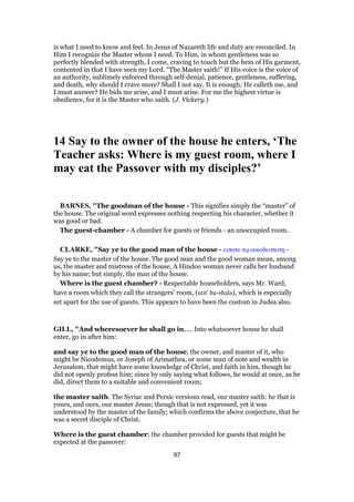 is what I need to know and feel. In Jesus of Nazareth life and duty are reconciled. In
Him I recognize the Master whom I need. To Him, in whom gentleness was so
perfectly blended with strength, I come, craving to touch but the hem of His garment,
contented in that I have seen my Lord. “The Master saith!” If His voice is the voice of
an authority, sublimely enforced through self-denial, patience, gentleness, suffering,
and death, why should I crave more? Shall I not say, It is enough; He calleth me, and
I must answer? He bids me arise, and I must arise. For me the highest virtue is
obedience, for it is the Master who saith. (J. Vickery.)
14 Say to the owner of the house he enters, ‘The
Teacher asks: Where is my guest room, where I
may eat the Passover with my disciples?’
BARNES, "The goodman of the house - This signifies simply the “master” of
the house. The original word expresses nothing respecting his character, whether it
was good or bad.
The guest-chamber - A chamber for guests or friends - an unoccupied room.
CLARKE, "Say ye to the good man of the house - ειπατε τሩ οικοδεσποτᇽ -
Say ye to the master of the house. The good man and the good woman mean, among
us, the master and mistress of the house. A Hindoo woman never calls her husband
by his name; but simply, the man of the house.
Where is the guest chamber? - Respectable householders, says Mr. Ward,
have a room which they call the strangers’ room, (utit' hu-shala), which is especially
set apart for the use of guests. This appears to have been the custom in Judea also.
GILL, "And wheresoever he shall go in,.... Into whatsoever house he shall
enter, go in after him:
and say ye to the good man of the house; the owner, and master of it, who
might be Nicodemus, or Joseph of Arimathea, or some man of note and wealth in
Jerusalem, that might have some knowledge of Christ, and faith in him, though he
did not openly profess him; since by only saying what follows, he would at once, as he
did, direct them to a suitable and convenient room;
the master saith. The Syriac and Persic versions read, our master saith: he that is
yours, and ours, our master Jesus; though that is not expressed, yet it was
understood by the master of the family; which confirms the above conjecture, that he
was a secret disciple of Christ.
Where is the guest chamber; the chamber provided for guests that might be
expected at the passover:
97
 