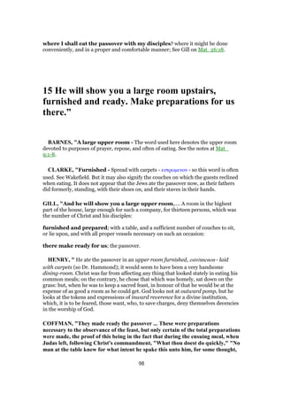 where I shall eat the passover with my disciples? where it might be done
conveniently, and in a proper and comfortable manner; See Gill on Mat_26:18.
15 He will show you a large room upstairs,
furnished and ready. Make preparations for us
there.”
BARNES, "A large upper room - The word used here denotes the upper room
devoted to purposes of prayer, repose, and often of eating. See the notes at Mat_
9:1-8.
CLARKE, "Furnished - Spread with carpets - εστρωµενον - so this word is often
used. See Wakefield. But it may also signify the couches on which the guests reclined
when eating. It does not appear that the Jews ate the passover now, as their fathers
did formerly, standing, with their shoes on, and their staves in their hands.
GILL, "And he will show you a large upper room,.... A room in the highest
part of the house, large enough for such a company, for thirteen persons, which was
the number of Christ and his disciples:
furnished and prepared; with a table, and a sufficient number of couches to sit,
or lie upon, and with all proper vessels necessary on such an occasion:
there make ready for us; the passover.
HENRY, " He ate the passover in an upper room furnished, estrōmenon - laid
with carpets (so Dr. Hammond); it would seem to have been a very handsome
dining-room. Christ was far from affecting any thing that looked stately in eating his
common meals; on the contrary, he chose that which was homely, sat down on the
grass: but, when he was to keep a sacred feast, in honour of that he would be at the
expense of as good a room as he could get. God looks not at outward pomp, but he
looks at the tokens and expressions of inward reverence for a divine institution,
which, it is to be feared, those want, who, to save charges, deny themselves decencies
in the worship of God.
COFFMAN, "They made ready the passover ... These were preparations
necessary to the observance of the feast, but only certain of the total preparations
were made, the proof of this being in the fact that during the ensuing meal, when
Judas left, following Christ's commandment, "What thou doest do quickly," "No
man at the table knew for what intent he spake this unto him, for some thought,
98
 