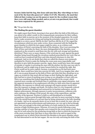 because Judas had the bag, that Jesus said unto him, Buy what things we have
need of for the feast (the passover)" (John 13:27-29). Therefore, the meal that
followed that evening was not the passover meal, for the excellent reason that
there were still some things needed, and as yet not even purchased, that would
have been required for the passover.
BI, "Go ye into the city.
The finding the guest chamber
We might expect that Christ, knowing to how great effort the faith of His followers
was about to be called, would, in His compassionate earnestness for their welfare,
keep their faith in exercise up to the moment of the dreaded separation. He would
find or make occasions for trying and testing the principles which were soon to be
brought to so stern a proof. Did He do this? And how did He do it? We regard the
circumstances which are now under review, those connected with the finding the
guest chamber in which the last supper might be eaten, as an evidence and
illustration of Christ’s exercising the faith of His disciples. Was it not exercising the
faith of Peter and John-for these, the more distinguished of the disciples, were
employed on the errand-to send them into the city with such strange and desultory
directions? There were so many chances, if the word may be used, against the guest
chamber being found through the circuitous method prescribed by our Lord, that we
could not have wondered had Peter and John showed reluctance to obey His
command. And we do not doubt that what are called the chances were purposely
multiplied by Christ to make the finding the room seem more improbable, and
therefore to give faith the greater exercise. Again, there would have been risk enough
of mistake or repulse in accosting the man with the pitcher; but this man was only to
be followed; and he might stop at many houses before he reached the right. But
Christ would not be more explicit, because, in proportion as He had been more
explicit, there would have been less exercise for faith. And if you imagine that, after
all, it was no great demand on the faith of Peter and John that they should go on so
vague an errand-for that much did not hinge on their finding the right place, and
they had but to return if anything went wrong-we are altogether at issue with you.
There was something that looked degrading and ignoble in the errand, which
required more courage and fortitude than to undertake some signal enterprise. And
the apparent meanness of an employment will often try faith more than its apparent
difficulty; the exposure to ridicule and contempt will require greater moral nerve
than the exposure to danger and death. We believe that it is very frequently ordered
that faith should be disciplined and nurtured for its hardest endurances, and its
highest achievements, through exposure to petty inconveniences, collisions with
mere rudeness, the obloquy of the proud, the sneer of the supercilious, and the
incivility of the ignorant. Nowhere is faith so well disciplined as in humble
occupations; it grows great through little tasks, and may be more exercised by being
left to the menial business of a servant than by being summoned to the lofty standing
of a leader. And we do earnestly desire of you to bear this in mind; for men, who are
not appointed to great achievements and endurances, are very apt to feel as though
there were not enough in the trials and duties of a lowly station for the nurture and
exercise of high Christian graces. Whereas, if it were by merely following a man
bearing a pitcher of water that apostles were trained for the worst onsets of evil, there
may be no such school for the producing strong faith as that in which the lessons are
of the most everyday kind. But there is more than this to be said in regard of the
complicated way in which Christ directed His disciples to the guest chamber where
He had determined to eat the last supper. He was not only exercising the faith of the
99
 