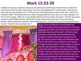 Mark 15:33-39
33 When it was noon, darkness came over the whole land until three in the afternoon. 34 At three
o’clock Jesus cried out with a loud voice, “Eloi, Eloi, lemasabachthani?” which means, “My God, my
God, why have you forsaken me?” 35 When some of the bystanders heard it, they said, “Listen, he is
calling for Elijah.” 36 And someone ran, filled a sponge with sour wine, put it on a stick, and gave it to
him to drink, saying, “Wait, let us see whether Elijah will come to take him down.” 37 Then Jesus gave
a loud cry and breathed his last. 38 And the curtain of the temple was torn in two, from top to
bottom. 39 Now when the centurion, who stood facing him, saw that in this way he breathed his last,
he said, “Truly this man was God’s son!”           33-35: It can be difficult to acknowledge the
                                                 profound isolation Christ experiences on the Cross.
                                                 Verse 34 leaves little doubt that Christ actually felt
                                                 abandoned by God at his death. As Christ is God
                                                 incarnate in the world, God Herself feels God-
                                                 Forsaken in order to reconcile humanity to Her.
                                                 38: The tearing of the temple veil symbolizes how
                                                 Christ’s eternal life now manifests in all creation
                                                 through the Resurrection. In the Judaism of Jesus’s
                                                 day, God was believed to inhabit a sequestered
                                                 realm behind the curtain in the back room of the
                                                 Temple. God was only encountered once a year, by
                                                 a single elite priest. With Christ’s death, God rips
                                                 out of this sequestered realm and now lives in our
                                                 time and space—within every faithful believer.
 