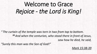 Welcome to Grace
Rejoice - the Lord is King!
“ The curtain of the temple was torn in two from top to bottom.
39 And when the centurion, who stood there in front of Jesus,
saw how he died, he said,
“Surely this man was the Son of God!”
Mark 15:38-39
 