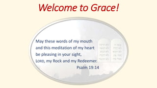 Welcome to Grace!
May these words of my mouth
and this meditation of my heart
be pleasing in your sight,
LORD, my Rock and my Redeemer.
Psalm 19:14
 
