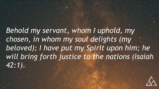 Behold my servant, whom I uphold, my
chosen, in whom my soul delights (my
beloved); I have put my Spirit upon him; he
will bring forth justice to the nations (Isaiah
42:1).
 