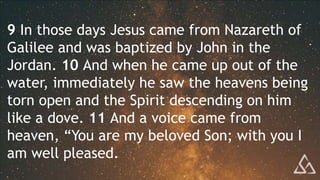 9 In those days Jesus came from Nazareth of
Galilee and was baptized by John in the
Jordan. 10 And when he came up out of the
water, immediately he saw the heavens being
torn open and the Spirit descending on him
like a dove. 11 And a voice came from
heaven, “You are my beloved Son; with you I
am well pleased.
 