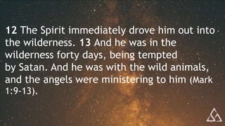 12 The Spirit immediately drove him out into
the wilderness. 13 And he was in the
wilderness forty days, being tempted
by Satan. And he was with the wild animals,
and the angels were ministering to him (Mark
1:9-13).
 