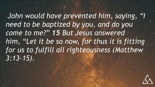 John would have prevented him, saying, “I
need to be baptized by you, and do you
come to me?” 15 But Jesus answered
him, “Let it be so now, for thus it is fitting
for us to fulfill all righteousness (Matthew
3:13-15).
 
