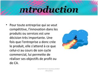 Introduction 
• Pour toute entreprise qui se veut 
compétitive, l'innovation dans les 
produits ou services est une 
décision très importante. Une 
fois que l'entreprise a donc crée 
le produit, elle s'attend à ce que 
celui-ci au cours de son cycle 
commercial, lui permette de 
réaliser ses objectifs de profit ou 
de CA. 
lancement d'un nouveau produit 
2011/2012 
 