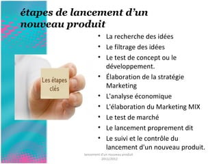 étapes de lancement d’un 
nouveau produit 
• La recherche des idées 
• Le filtrage des idées 
• Le test de concept ou le 
développement. 
• Élaboration de la stratégie 
Marketing 
• L'analyse économique 
• L'élaboration du Marketing MIX 
• Le test de marché 
• Le lancement proprement dit 
• Le suivi et le contrôle du 
lancement d'un nouveau produit. 
lancement d'un nouveau produit 
2011/2012 
 