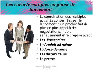 Les caractéristiques en phase de 
lancement 
• La coordination des multiples 
activités concernées par le 
lancement d'un produit fait de 
plus en plus appel à des 
négociations. Il doit 
sérieusement être préparé avec : 
• Les Partenaires 
• Le Produit lui même 
• La force de vente 
• Les distributeurs 
• La presse 
lancement d'un nouveau produit 
2011/2012 
 