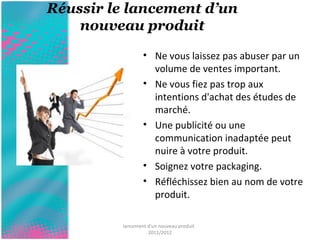 Réussir le lancement d’un 
nouveau produit 
• Ne vous laissez pas abuser par un 
volume de ventes important. 
• Ne vous fiez pas trop aux 
intentions d'achat des études de 
marché. 
• Une publicité ou une 
communication inadaptée peut 
nuire à votre produit. 
• Soignez votre packaging. 
• Réfléchissez bien au nom de votre 
produit. 
lancement d'un nouveau produit 
2011/2012 
 