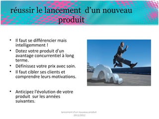 réussir le lancement d’un nouveau 
produit 
• Il faut se différencier mais 
intelligemment ! 
• Dotez votre produit d'un 
avantage concurrentiel à long 
terme. 
• Définissez votre prix avec soin. 
• Il faut cibler ses clients et 
comprendre leurs motivations. 
• Anticipez l'évolution de votre 
produit sur les années 
suivantes. 
lancement d'un nouveau produit 
2011/2012 
 