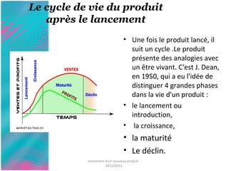 Le cycle de vie du produit 
après le lancement 
• Une fois le produit lancé, il 
suit un cycle .Le produit 
présente des analogies avec 
un être vivant. C'est J. Dean, 
en 1950, qui a eu l'idée de 
distinguer 4 grandes phases 
dans la vie d'un produit : 
• le lancement ou 
introduction, 
• la croissance, 
• la maturité 
• Le déclin. 
lancement d'un nouveau produit 
2011/2012 
 