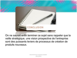 On ne saurait enfin terminer ce sujet sans rappeler que la 
veille stratégique, une vision prospective de l’entreprise 
sont des puissants leviers de processus de création de 
produits nouveaux. 
lancement d'un nouveau produit 
2011/2012 
 