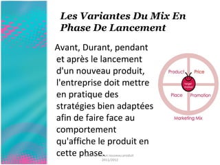 Les Variantes Du Mix En 
Phase De Lancement 
Avant, Durant, pendant 
et après le lancement 
d'un nouveau produit, 
l'entreprise doit mettre 
en pratique des 
stratégies bien adaptées 
afin de faire face au 
comportement 
qu'affiche le produit en 
cette phase. lancement d'un nouveau produit 
2011/2012 
 