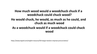 How much wood would a woodchuck chuck if a
woodchuck could chuck wood?
He would chuck, he would, as much as he could, and
chuck as much wood
As a woodchuck would if a woodchuck could chuck
wood
https://www.engvid.com/english-resource/50-tongue-twisters-improve-pronunciation/
 