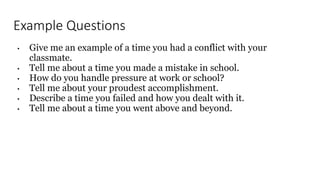 Example Questions
• Give me an example of a time you had a conflict with your
classmate.
• Tell me about a time you made a mistake in school.
• How do you handle pressure at work or school?
• Tell me about your proudest accomplishment.
• Describe a time you failed and how you dealt with it.
• Tell me about a time you went above and beyond.
 
