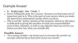 Example Answer
● 2. Highlight the *task.*
● You’re telling this story for a reason—because you had some sort of
important part in it. This is the part of your answer when you make
the interviewer understand exactly where you fit in.
● This is not the “action” portion of the response. However, this piece
is dedicated to giving the specifics of what your responsibilities
were in that situation, as well as any objective that was set for you,
before you dive into what you actually did.
Possible Answer
● “As a group member, my target was to increase the number of
surveys collected by at least 50% in just one month.”
 